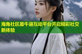 海角社区最牛逼互动平台开启精彩社交新体验
