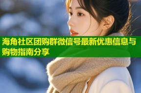 海角社区团购群微信号最新优惠信息与购物指南分享