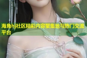 海角hj社区精彩内容聚集地与热门交流平台