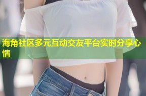 海角社区多元互动交友平台实时分享心情