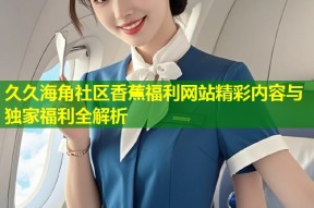 久久海角社区香蕉福利网站精彩内容与独家福利全解析