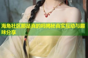 海角社区那是真的吗揭秘真实互动与趣味分享