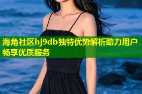海角社区hj9db独特优势解析助力用户畅享优质服务