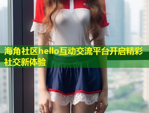 海角社区hello互动交流平台开启精彩社交新体验 第1张 海角社区hello互动交流平台开启精彩社交新体验 第1张
