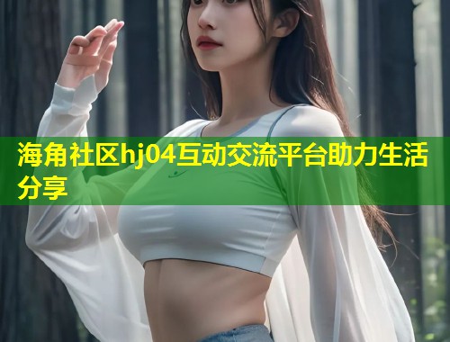 海角社区hj04互动交流平台助力生活分享 第1张 海角社区hj04互动交流平台助力生活分享 第1张