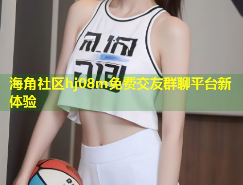 海角社区hj08m免费交友群聊平台新体验 第1张 海角社区hj08m免费交友群聊平台新体验 第1张