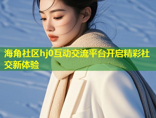 海角社区hj0互动交流平台开启精彩社交新体验 第1张 海角社区hj0互动交流平台开启精彩社交新体验 第1张