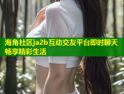 海角社区ja2b互动交友平台即时聊天畅享精彩生活 第2张 海角社区ja2b互动交友平台即时聊天畅享精彩生活 第2张