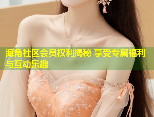海角社区会员权利揭秘 享受专属福利与互动乐趣  第2张