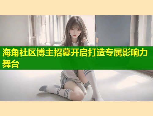 海角社区博主招募开启打造专属影响力舞台 第1张 海角社区博主招募开启打造专属影响力舞台 第1张