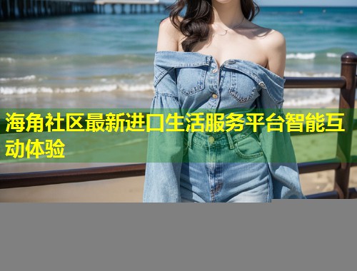 海角社区最新进口生活服务平台智能互动体验 第1张 海角社区最新进口生活服务平台智能互动体验 第1张