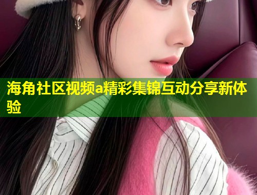 海角社区视频a精彩集锦互动分享新体验 第1张 海角社区视频a精彩集锦互动分享新体验 第1张