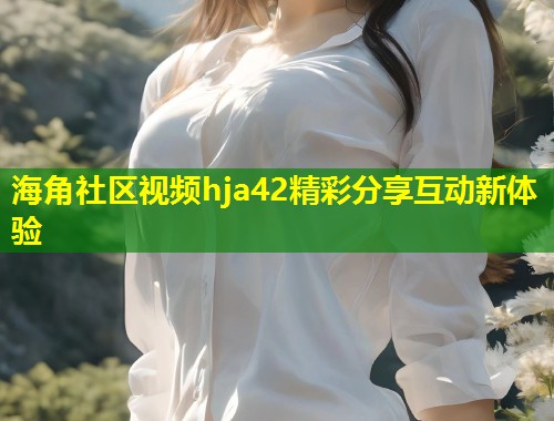 海角社区视频hja42精彩分享互动新体验 第1张 海角社区视频hja42精彩分享互动新体验 第1张