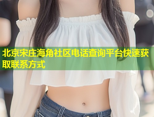 北京宋庄海角社区电话查询平台快速获取联系方式 第1张 北京宋庄海角社区电话查询平台快速获取联系方式 第1张