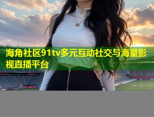 海角社区91tv多元互动社交与海量影视直播平台 第1张 海角社区91tv多元互动社交与海量影视直播平台 第1张