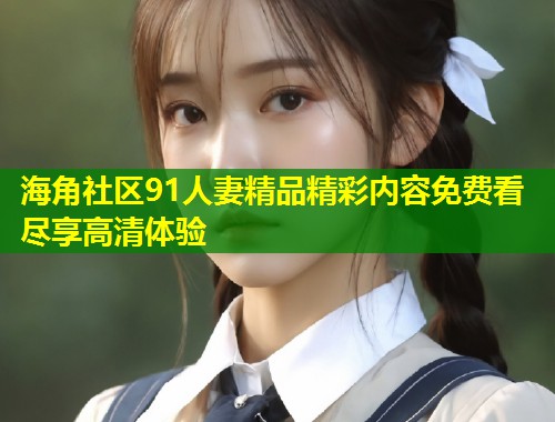 海角社区91人妻精品精彩内容免费看尽享高清体验 第1张 海角社区91人妻精品精彩内容免费看尽享高清体验 第1张