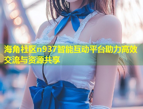 海角社区n937智能互动平台助力高效交流与资源共享 第1张 海角社区n937智能互动平台助力高效交流与资源共享 第1张