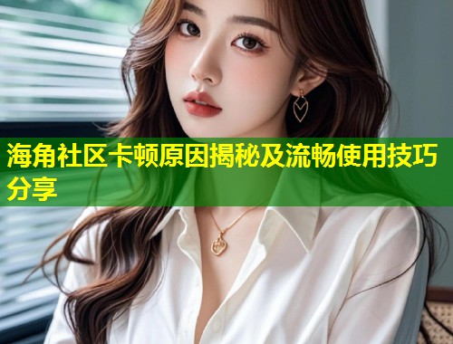 海角社区卡顿原因揭秘及流畅使用技巧分享  第2张