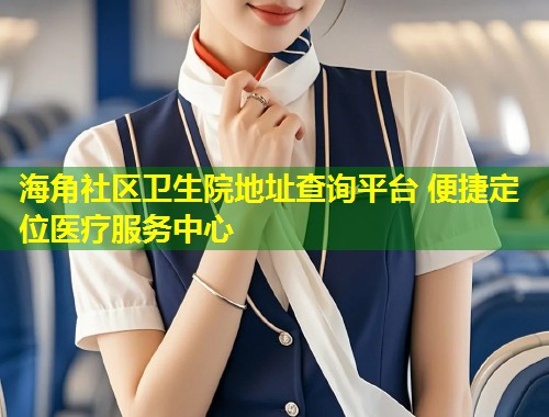 海角社区卫生院地址查询平台 便捷定位医疗服务中心 第2张 海角社区卫生院地址查询平台 便捷定位医疗服务中心 第2张