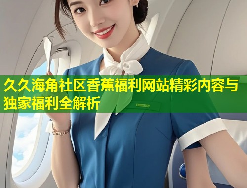 久久海角社区香蕉福利网站精彩内容与独家福利全解析 第1张 久久海角社区香蕉福利网站精彩内容与独家福利全解析 第1张