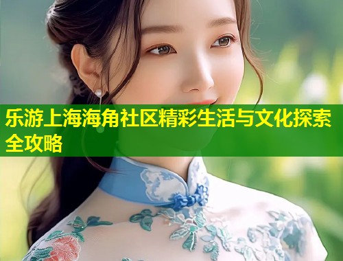 乐游上海海角社区精彩生活与文化探索全攻略 第1张 乐游上海海角社区精彩生活与文化探索全攻略 第1张