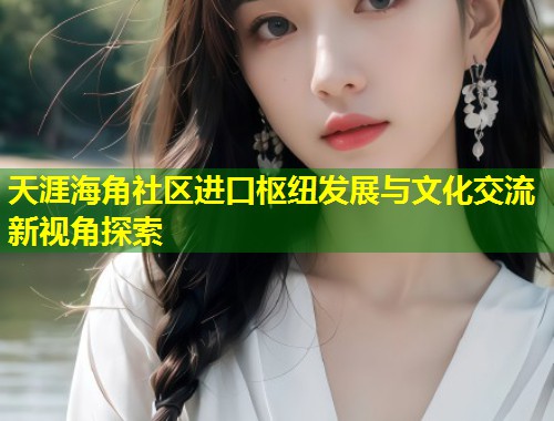 天涯海角社区进口枢纽发展与文化交流新视角探索 第1张 天涯海角社区进口枢纽发展与文化交流新视角探索 第1张
