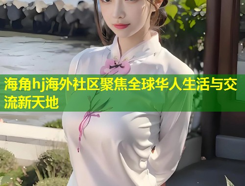 海角hj海外社区聚焦全球华人生活与交流新天地 第2张 海角hj海外社区聚焦全球华人生活与交流新天地 第2张