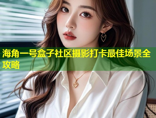 海角一号盒子社区摄影打卡最佳场景全攻略  第1张
