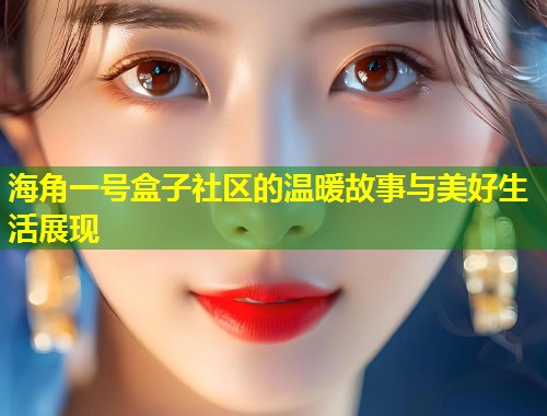 海角一号盒子社区的温暖故事与美好生活展现 第1张 海角一号盒子社区的温暖故事与美好生活展现 第1张