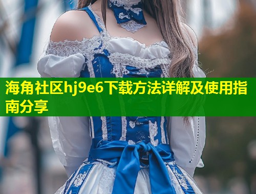 海角社区hj9e6下载方法详解及使用指南分享 第1张 海角社区hj9e6下载方法详解及使用指南分享 第1张