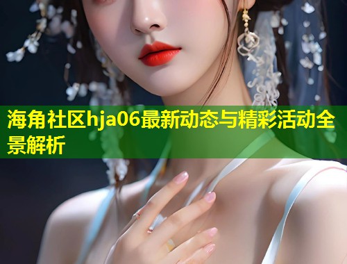 海角社区hja06最新动态与精彩活动全景解析  第1张