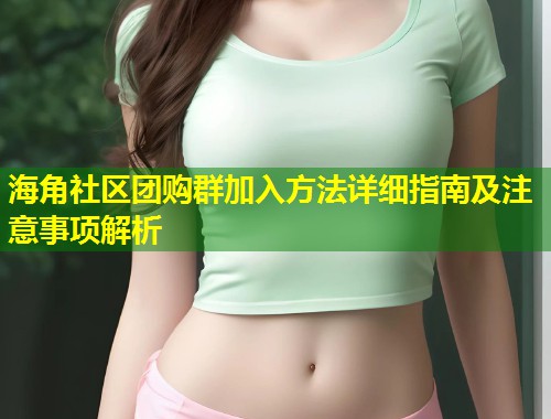 海角社区团购群加入方法详细指南及注意事项解析 第1张 海角社区团购群加入方法详细指南及注意事项解析 第1张