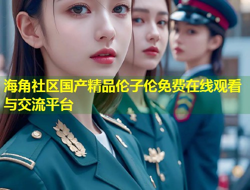 海角社区国产精品伦子伦免费在线观看与交流平台 第1张 海角社区国产精品伦子伦免费在线观看与交流平台 第1张