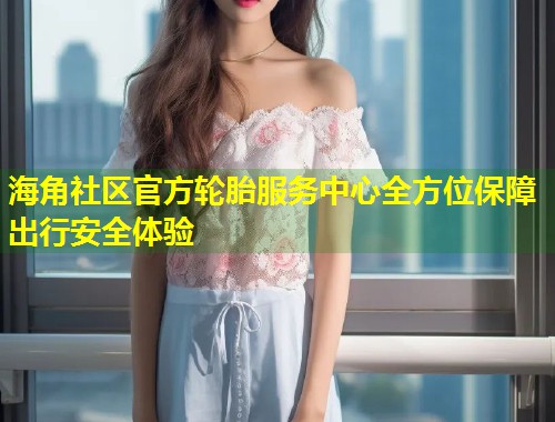 海角社区官方轮胎服务中心全方位保障出行安全体验 第2张 海角社区官方轮胎服务中心全方位保障出行安全体验 第2张