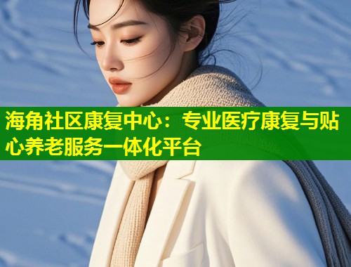 海角社区康复中心:专业医疗康复与贴心养老服务一体化平台 第1张 海角社区康复中心:专业医疗康复与贴心养老服务一体化平台 第1张