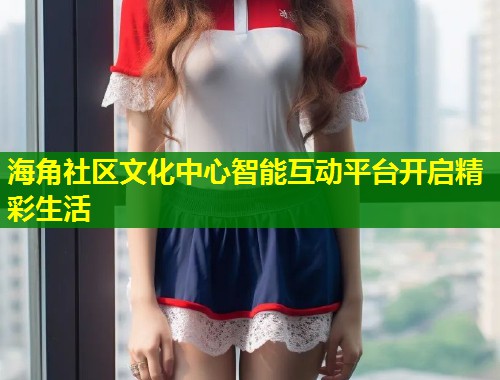 海角社区文化中心智能互动平台开启精彩生活  第1张
