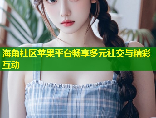 海角社区苹果平台畅享多元社交与精彩互动 第2张 海角社区苹果平台畅享多元社交与精彩互动 第2张