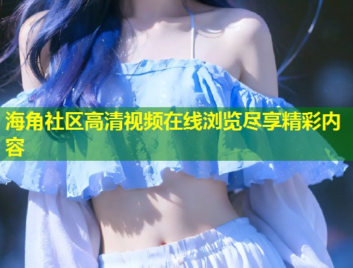 海角社区高清视频在线浏览尽享精彩内容 第1张 海角社区高清视频在线浏览尽享精彩内容 第1张