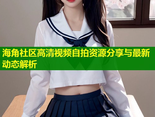 海角社区高清视频自拍资源分享与最新动态解析 第1张 海角社区高清视频自拍资源分享与最新动态解析 第1张