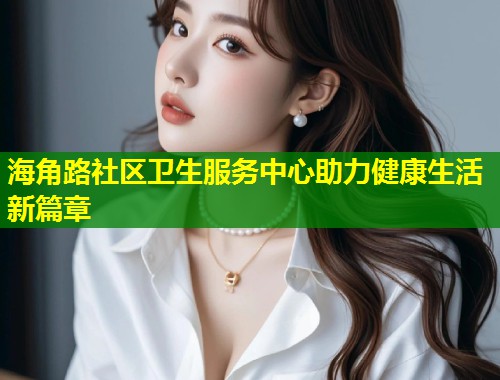 海角路社区卫生服务中心助力健康生活新篇章 第2张 海角路社区卫生服务中心助力健康生活新篇章 第2张