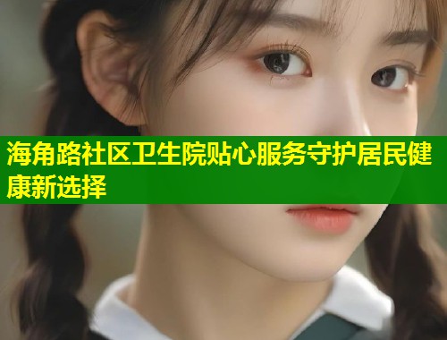 海角路社区卫生院贴心服务守护居民健康新选择 第1张 海角路社区卫生院贴心服务守护居民健康新选择 第1张