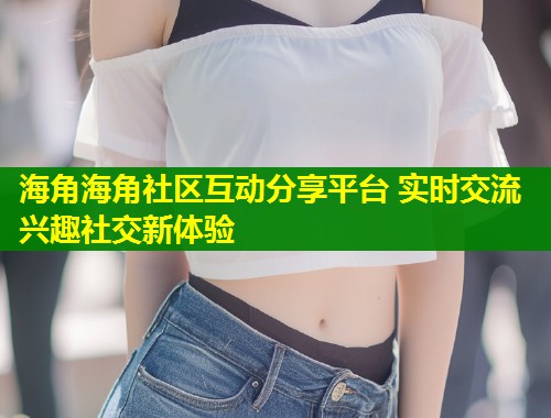 海角海角社区互动分享平台 实时交流兴趣社交新体验 第1张 海角海角社区互动分享平台 实时交流兴趣社交新体验 第1张
