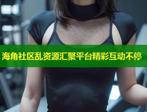 海角社区乱资源汇聚平台精彩互动不停 第2张 海角社区乱资源汇聚平台精彩互动不停 第2张