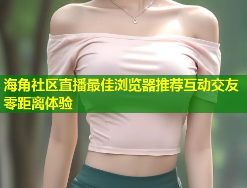 海角社区直播最佳浏览器推荐互动交友零距离体验 第1张 海角社区直播最佳浏览器推荐互动交友零距离体验 第1张