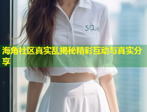 海角社区真实乱揭秘精彩互动与真实分享 第2张 海角社区真实乱揭秘精彩互动与真实分享 第2张