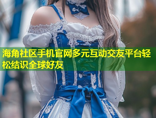 海角社区手机官网多元互动交友平台轻松结识全球好友 第1张 海角社区手机官网多元互动交友平台轻松结识全球好友 第1张
