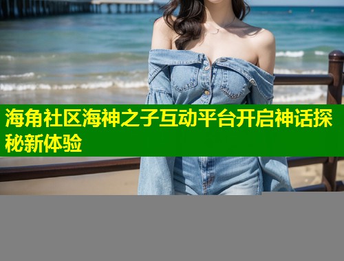 海角社区海神之子互动平台开启神话探秘新体验 第1张 海角社区海神之子互动平台开启神话探秘新体验 第1张