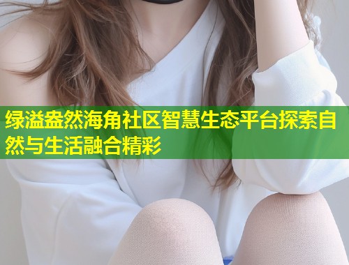 绿溢盎然海角社区智慧生态平台探索自然与生活融合精彩 第1张 绿溢盎然海角社区智慧生态平台探索自然与生活融合精彩 第1张