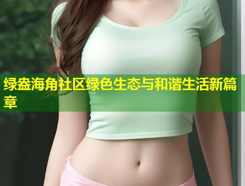 绿盎海角社区绿色生态与和谐生活新篇章 第1张 绿盎海角社区绿色生态与和谐生活新篇章 第1张