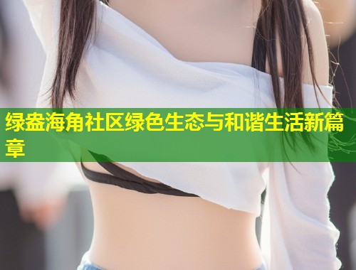 绿盎海角社区绿色生态与和谐生活新篇章 第2张 绿盎海角社区绿色生态与和谐生活新篇章 第2张
